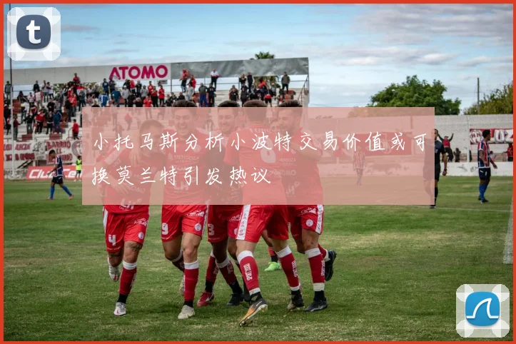 小托马斯分析小波特交易价值或可换莫兰特引发热议