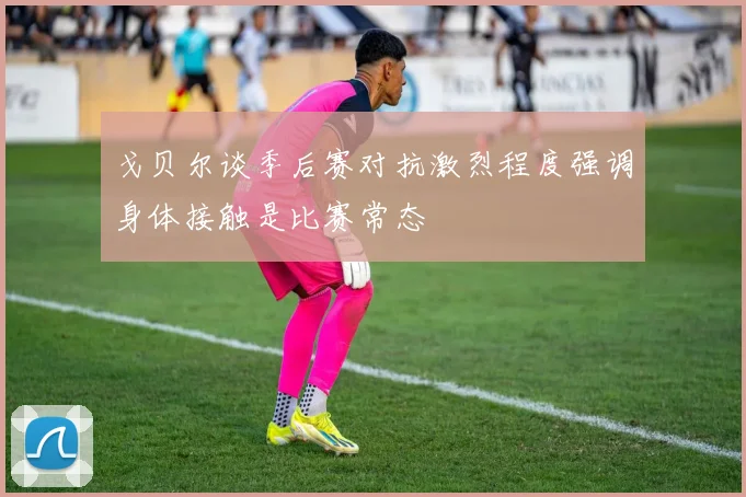 戈贝尔谈季后赛对抗激烈程度强调身体接触是比赛常态