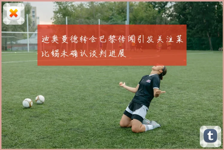 迪奥曼德转会巴黎传闻引发关注莱比锡未确认谈判进展