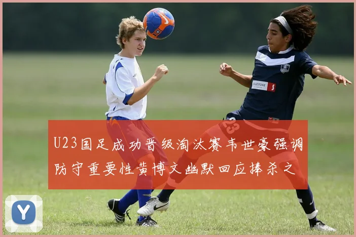 U23国足成功晋级淘汰赛韦世豪强调防守重要性黄博文幽默回应捧杀之说