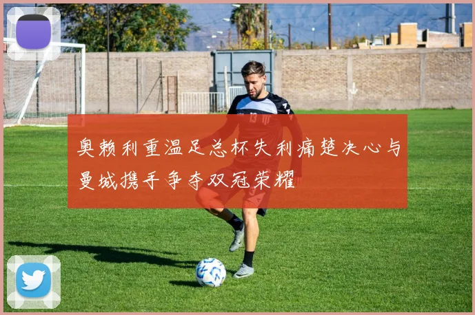 奥赖利重温足总杯失利痛楚决心与曼城携手争夺双冠荣耀