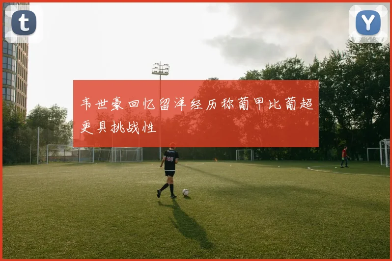 韦世豪回忆留洋经历称葡甲比葡超更具挑战性