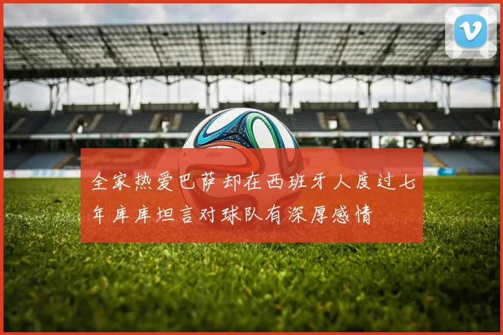 全家热爱巴萨却在西班牙人度过七年库库坦言对球队有深厚感情