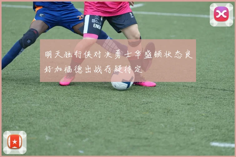 明天独行侠对决勇士华盛顿状态良好加福德出战存疑待定