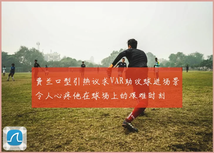 费兰口型引热议求VAR助攻球进场景令人心疼他在球场上的艰难时刻