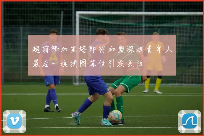 超前锋加里塔即将加盟深圳青年人最后一块拼图落位引发关注