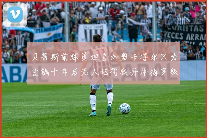 贝蒂斯前球员坦言加盟卡塔尔只为金钱十年后无人记得我并非梅罗级别