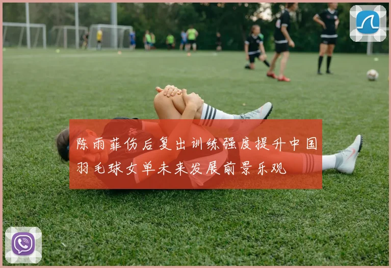 陈雨菲伤后复出训练强度提升中国羽毛球女单未来发展前景乐观
